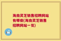 海南灵芝销售招聘网站有哪些(海南灵芝销售招聘网站一览)