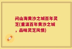 问山海黄沙之城百年灵芝(重温百年黄沙之城，品味灵芝风情)