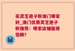 买灵芝孢子粉澳门哪家好_澳门优质灵芝孢子粉推荐：哪家店铺值得信赖？