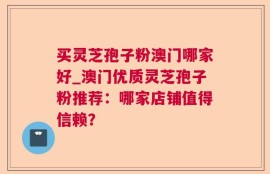 买灵芝孢子粉澳门哪家好_澳门优质灵芝孢子粉推荐：哪家店铺值得信赖？
