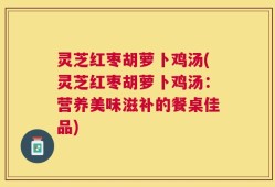 灵芝红枣胡萝卜鸡汤(灵芝红枣胡萝卜鸡汤：营养美味滋补的餐桌佳品)