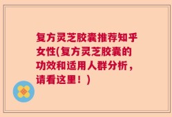 复方灵芝胶囊推荐知乎女性(复方灵芝胶囊的功效和适用人群分析，请看这里！)