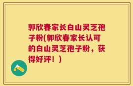 郭欣春家长白山灵芝孢子粉(郭欣春家长认可的白山灵芝孢子粉，获得好评！)