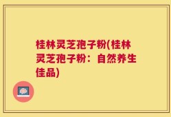 桂林灵芝孢子粉(桂林灵芝孢子粉：自然养生佳品)