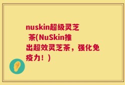 nuskin超级灵芝 茶(NuSkin推出超效灵芝茶，强化免疫力！)