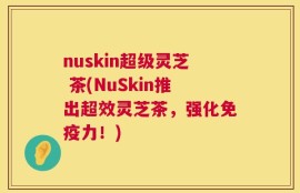 nuskin超级灵芝 茶(NuSkin推出超效灵芝茶，强化免疫力！)