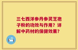三七西洋参丹参灵芝孢子粉的功效与作用？详解中药材的保健效果？