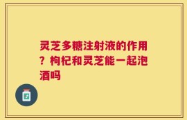 灵芝多糖注射液的作用？枸杞和灵芝能一起泡酒吗