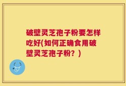 破壁灵芝孢子粉要怎样吃好(如何正确食用破壁灵芝孢子粉？)