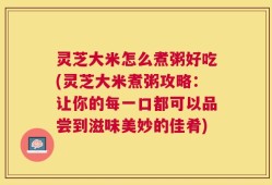 灵芝大米怎么煮粥好吃(灵芝大米煮粥攻略：让你的每一口都可以品尝到滋味美妙的佳肴)