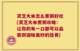 灵芝大米怎么煮粥好吃(灵芝大米煮粥攻略：让你的每一口都可以品尝到滋味美妙的佳肴)