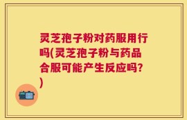 灵芝孢子粉对药服用行吗(灵芝孢子粉与药品合服可能产生反应吗？)