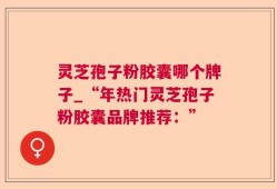 灵芝孢子粉胶囊哪个牌子_“年热门灵芝孢子粉胶囊品牌推荐：”