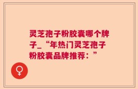 灵芝孢子粉胶囊哪个牌子_“年热门灵芝孢子粉胶囊品牌推荐：”