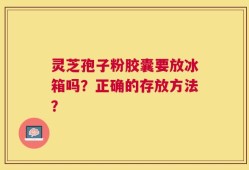 灵芝孢子粉胶囊要放冰箱吗？正确的存放方法？