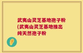 武夷山灵芝基地孢子粉(武夷山灵芝基地推出纯天然孢子粉