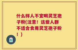 什么样人不宜喝灵芝孢子粉(注意！这些人群不适合食用灵芝孢子粉！)