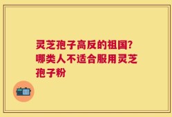 灵芝孢子高反的祖国？哪类人不适合服用灵芝孢子粉