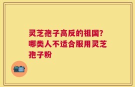 灵芝孢子高反的祖国？哪类人不适合服用灵芝孢子粉