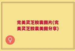 完美灵芝胶囊图片(完美灵芝胶囊美图分享)