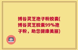 博谷灵芝孢子粉胶囊(博谷灵芝胶囊99%孢子粉，助您健康美丽)