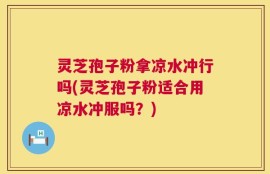 灵芝孢子粉拿凉水冲行吗(灵芝孢子粉适合用凉水冲服吗？)