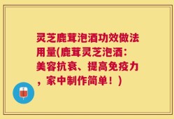 灵芝鹿茸泡酒功效做法用量(鹿茸灵芝泡酒：美容抗衰、提高免疫力，家中制作简单！)