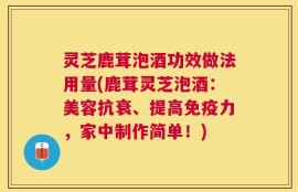 灵芝鹿茸泡酒功效做法用量(鹿茸灵芝泡酒：美容抗衰、提高免疫力，家中制作简单！)