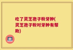 吃了灵芝孢子粉牙肿(灵芝孢子粉对牙肿有帮助)