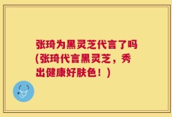 张琦为黑灵芝代言了吗(张琦代言黑灵芝，秀出健康好肤色！)