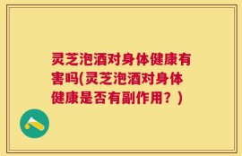 灵芝泡酒对身体健康有害吗(灵芝泡酒对身体健康是否有副作用？)