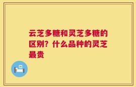 云芝多糖和灵芝多糖的区别？什么品种的灵芝最贵