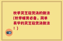 秋季灵芝菇煲汤的做法(秋季暖胃必备，简单易学的灵芝菇煲汤做法！)