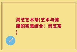 灵芝艺术茶(艺术与健康的完美结合：灵芝茶)
