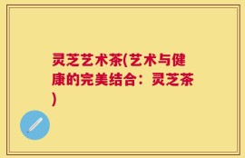 灵芝艺术茶(艺术与健康的完美结合：灵芝茶)