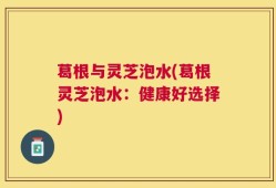 葛根与灵芝泡水(葛根灵芝泡水：健康好选择)