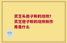 灵芝头孢子粉的功效？灵芝孢子粉的功效和作用是什么
