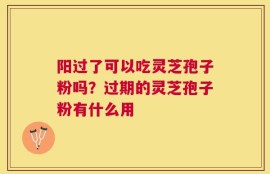 阳过了可以吃灵芝孢子粉吗？过期的灵芝孢子粉有什么用