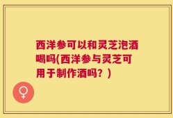 西洋参可以和灵芝泡酒喝吗(西洋参与灵芝可用于制作酒吗？)