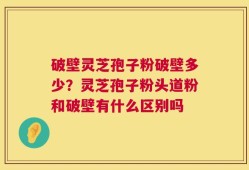 破壁灵芝孢子粉破壁多少？灵芝孢子粉头道粉和破壁有什么区别吗