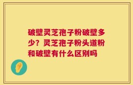 破壁灵芝孢子粉破壁多少？灵芝孢子粉头道粉和破壁有什么区别吗