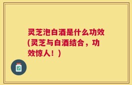 灵芝泡白酒是什么功效(灵芝与白酒结合，功效惊人！)
