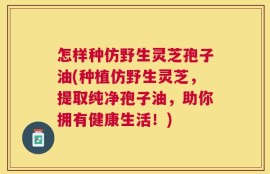 怎样种仿野生灵芝孢子油(种植仿野生灵芝，提取纯净孢子油，助你拥有健康生活！)