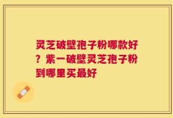 灵芝破壁孢子粉哪款好？紫一破壁灵芝孢子粉到哪里买最好