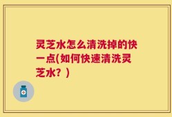 灵芝水怎么清洗掉的快一点(如何快速清洗灵芝水？)
