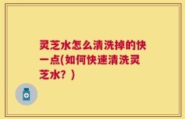 灵芝水怎么清洗掉的快一点(如何快速清洗灵芝水？)