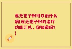 莲芝孢子粉可以治什么病(莲芝孢子粉的治疗功能汇总，你知道吗？)