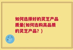 如何选择好的灵芝产品质量(如何选购高品质的灵芝产品？)