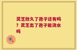 灵芝放久了孢子还有吗？灵芝出了孢子能浇水吗