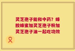 灵芝孢子能和中药？蜂胶蜂蜜加灵芝孢子粉加灵芝孢子油一起吃功效
